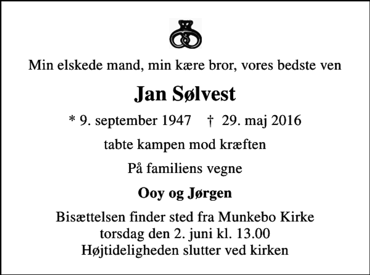<p>Min elskede mand, min kære bror, vores bedste ven<br />Jan Sølvest<br />* 9. september 1947 ✝ 29. maj 2016<br />tabte kampen mod kræften<br />På familiens vegne<br />Ooy og Jørgen<br />Bisættelsen finder sted fra Munkebo Kirke torsdag den 2. juni kl. 13.00 Højtideligheden slutter ved kirken</p>