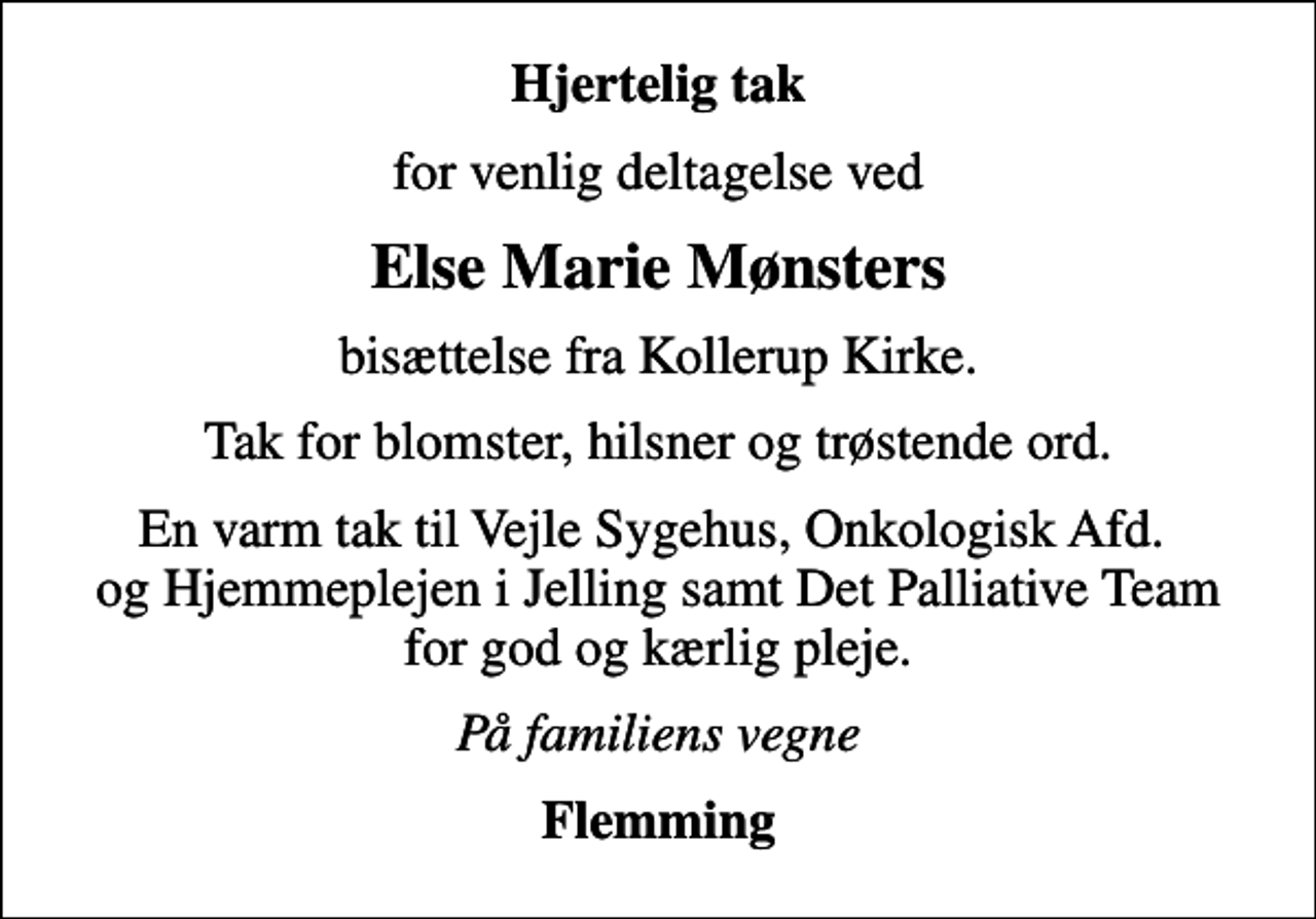 <p>Hjertelig tak<br />for venlig deltagelse ved<br />Else Marie Mønsters<br />bisættelse fra Kollerup Kirke.<br />Tak for blomster, hilsner og trøstende ord.<br />En varm tak til Vejle Sygehus, Onkologisk Afd. og Hjemmeplejen i Jelling samt Det Palliative Team for god og kærlig pleje.<br />På familiens vegne<br />Flemming</p>