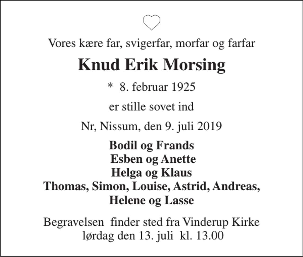 <p>Vores kære far, svigerfar, morfar og farfar<br />Knud Erik Morsing<br />*​ 8. februar 1925<br />er stille sovet ind<br />Nr, Nissum, den 9. juli 2019<br />Bodil og Frands Esben og Anette Helga og Klaus Thomas, Simon, Louise, Astrid, Andreas, Helene og Lasse<br />Begravelsen​ finder sted fra Vinderup Kirke lørdag den 13. juli​ kl. 13.00</p>