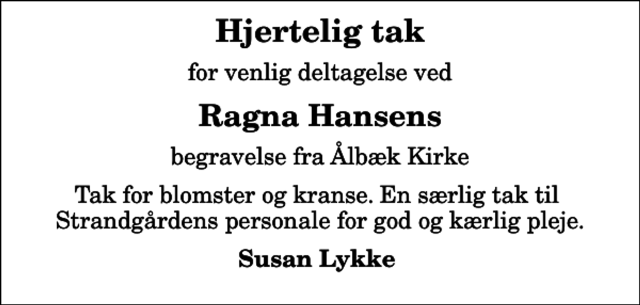 <p>Hjertelig tak<br />for venlig deltagelse ved<br />Ragna Hansens<br />begravelse fra Ålbæk Kirke<br />Tak for blomster og kranse. En særlig tak til Strandgårdens personale for god og kærlig pleje.<br />Susan Lykke</p>