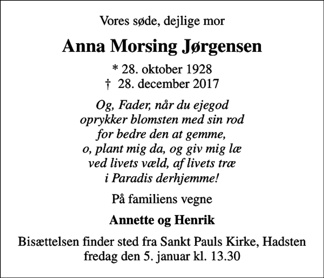 <p>Vores søde, dejlige mor<br />Anna Morsing Jørgensen<br />* 28. oktober 1928<br />✝ 28. december 2017<br />Og, Fader, når du ejegod oprykker blomsten med sin rod for bedre den at gemme, o, plant mig da, og giv mig læ ved livets væld, af livets træ i Paradis derhjemme!<br />På familiens vegne<br />Annette og Henrik<br />Bisættelsen finder sted fra Sankt Pauls Kirke, Hadsten fredag den 5. januar kl. 13.30</p>