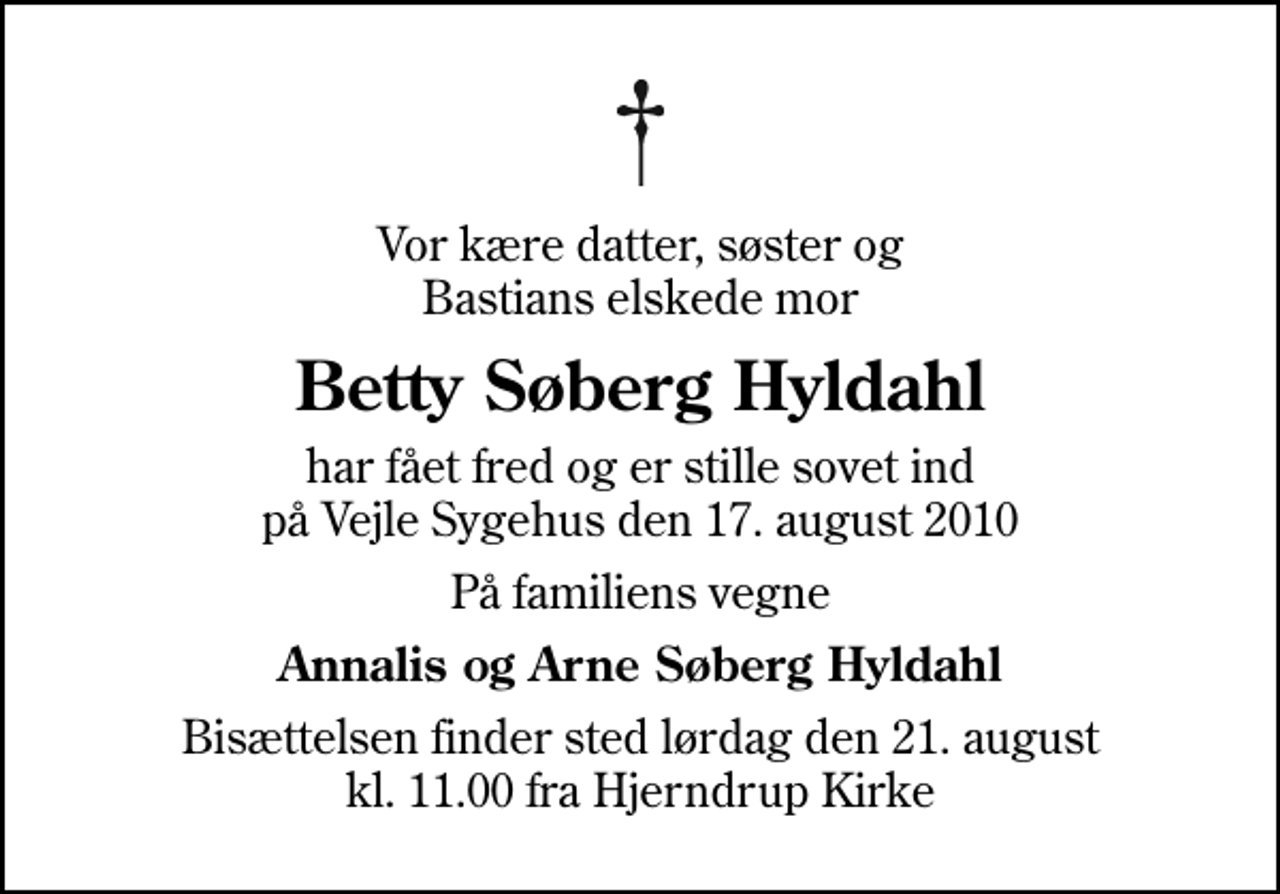 <p>Vor kære datter, søster og Bastians elskede mor<br />Betty Søberg Hyldahl<br />har fået fred og er stille sovet ind på Vejle Sygehus den 17. august 2010<br />På familiens vegne<br />Annalis og Arne Søberg Hyldahl<br />Bisættelsen finder sted lørdag den 21. august kl. 11.00 fra Hjerndrup Kirke</p>