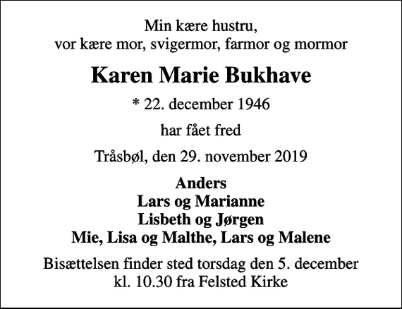 <p>Min kære hustru, vor kære mor, svigermor, farmor og mormor<br />Karen Marie Bukhave<br />* 22. december 1946<br />har fået fred<br />Tråsbøl, den 29. november 2019<br />Anders Lars og Marianne Lisbeth og Jørgen Mie, Lisa og Malthe, Lars og Malene<br />Bisættelsen finder sted torsdag den 5. december kl. 10.30 fra Felsted Kirke</p>