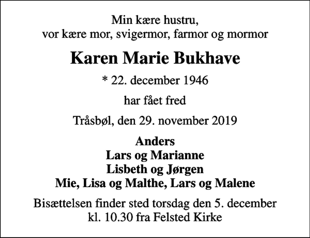 <p>Min kære hustru, vor kære mor, svigermor, farmor og mormor<br />Karen Marie Bukhave<br />* 22. december 1946<br />har fået fred<br />Tråsbøl, den 29. november 2019<br />Anders Lars og Marianne Lisbeth og Jørgen Mie, Lisa og Malthe, Lars og Malene<br />Bisættelsen finder sted torsdag den 5. december kl. 10.30 fra Felsted Kirke</p>