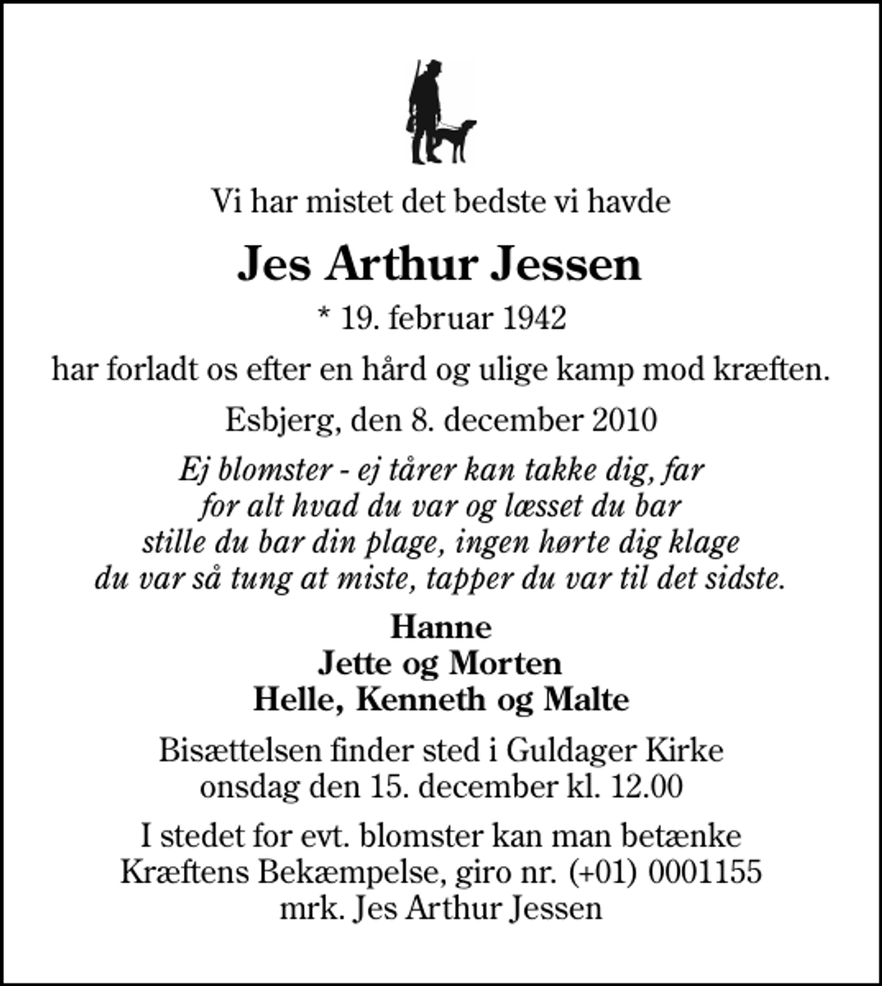 <p>Vi har mistet det bedste vi havde<br />Jes Arthur Jessen<br />* 19. februar 1942<br />har forladt os efter en hård og ulige kamp mod kræften.<br />Esbjerg, den 8. december 2010<br />Ej blomster - ej tårer kan takke dig, far for alt hvad du var og læsset du bar stille du bar din plage, ingen hørte dig klage du var så tung at miste, tapper du var til det sidste.<br />Hanne Jette og Morten Helle, Kenneth og Malte<br />Bisættelsen finder sted i Guldager Kirke onsdag den 15. december kl. 12.00<br />I stedet for evt. blomster kan man betænke<br />Kræftens Bekæmpelse reg.4183konto0001155mrk. Jes Arthur<br />Jessen</p>