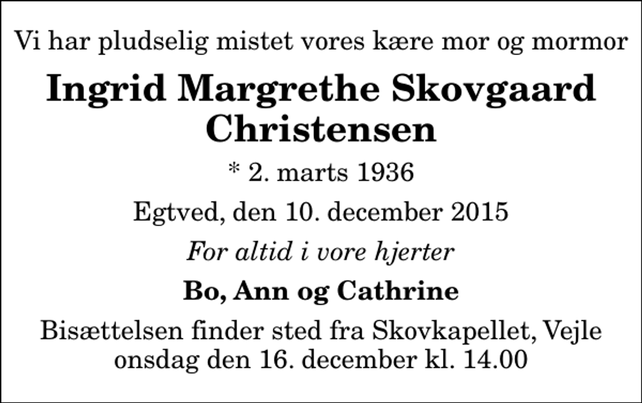 <p>Vi har pludselig mistet vores kære mor og mormor<br />Ingrid Margrethe Skovgaard Christensen<br />* 2. marts 1936<br />Egtved, den 10. december 2015<br />For altid i vore hjerter<br />Bo, Ann og Cathrine<br />Bisættelsen finder sted fra Skovkapellet, Vejle onsdag den 16. december kl. 14.00</p>