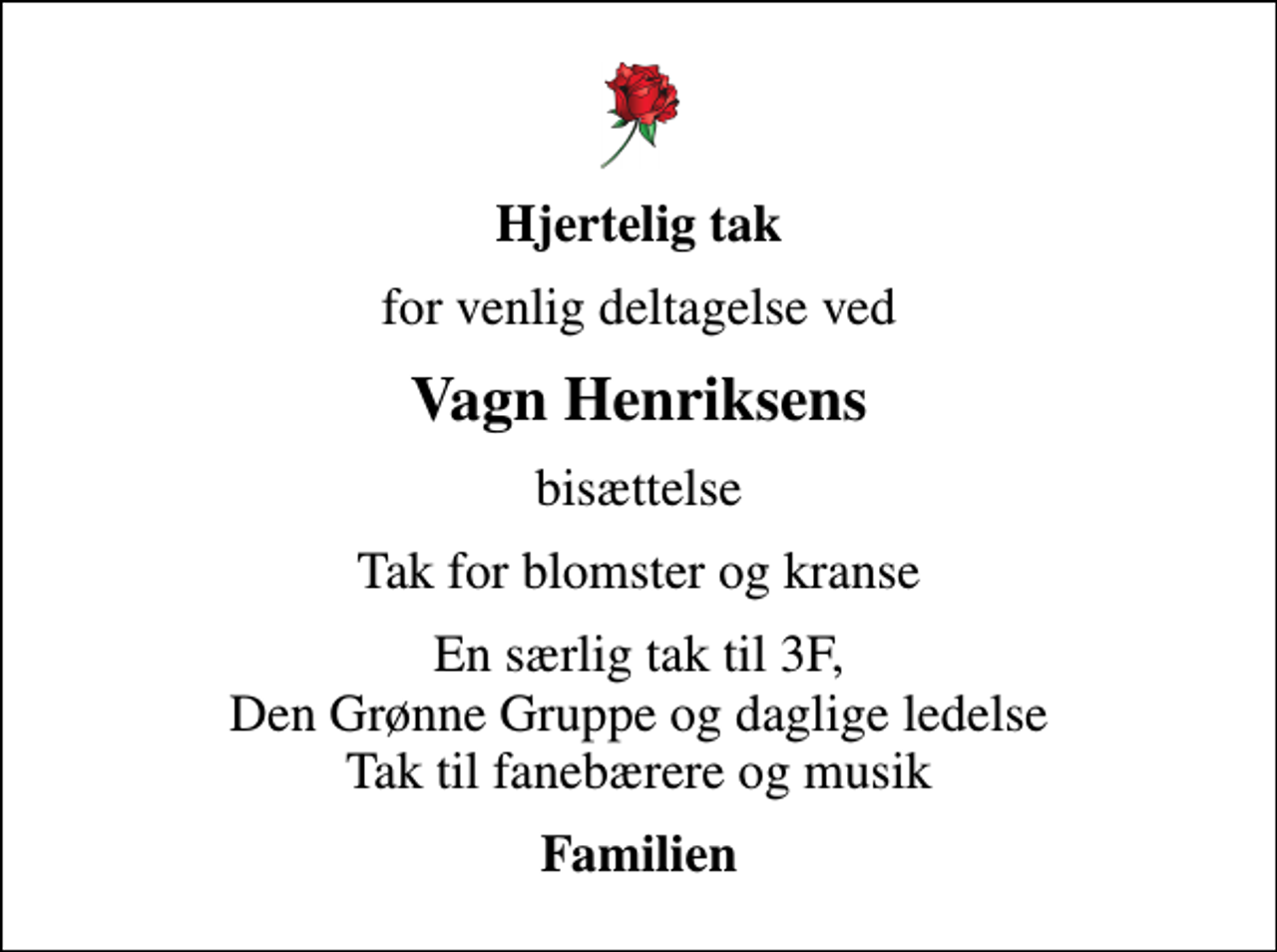 <p>Hjertelig tak<br />for venlig deltagelse ved<br />Vagn Henriksens<br />bisættelse<br />Tak for blomster og kranse<br />En særlig tak til 3F, Den Grønne Gruppe og daglige ledelse Tak til fanebærere og musik<br />Familien</p>