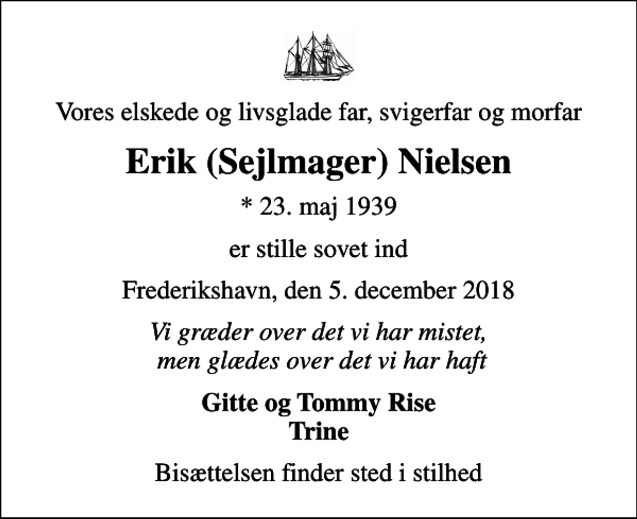 <p>Vores elskede og livsglade far, svigerfar og morfar<br />Erik (Sejlmager) Nielsen<br />* 23. maj 1939<br />er stille sovet ind<br />Frederikshavn, den 5. december 2018<br />Vi græder over det vi har mistet, men glædes over det vi har haft<br />Gitte og Tommy Rise Trine<br />Bisættelsen finder sted i stilhed</p>