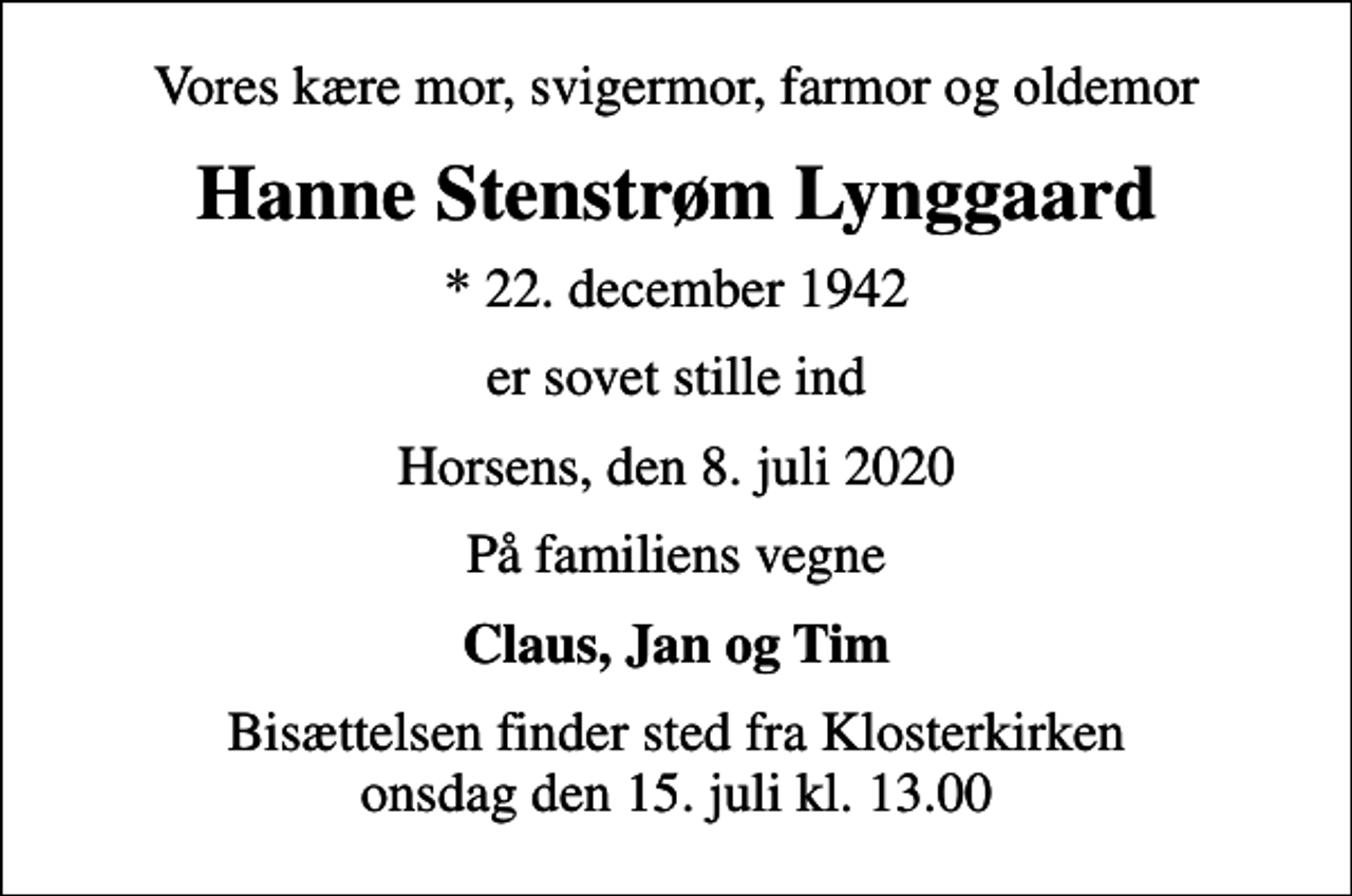 <p>Vores kære mor, svigermor, farmor og oldemor<br />Hanne Stenstrøm Lynggaard<br />* 22. december 1942<br />er sovet stille ind<br />Horsens, den 8. juli 2020<br />På familiens vegne<br />Claus, Jan og Tim<br />Bisættelsen finder sted fra Klosterkirken onsdag den 15. juli kl. 13.00</p>