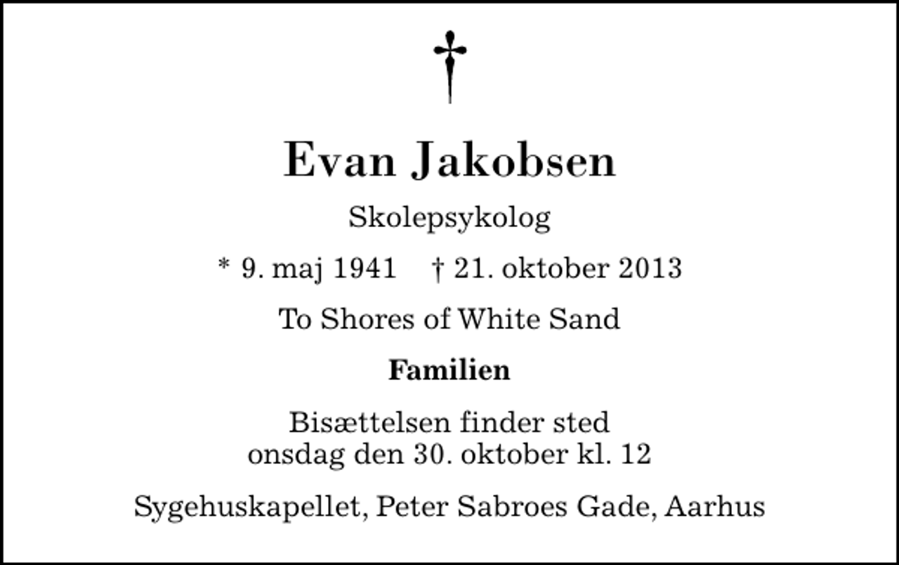 <p>Evan Jakobsen<br />Skolepsykolog<br />* 9. maj 1941 ✝ 21. oktober 2013<br />To Shores of White Sand<br />Familien<br />Bisættelsen finder sted onsdag den 30. oktober kl. 12<br />Sygehuskapellet, Peter Sabroes Gade, Aarhus</p>