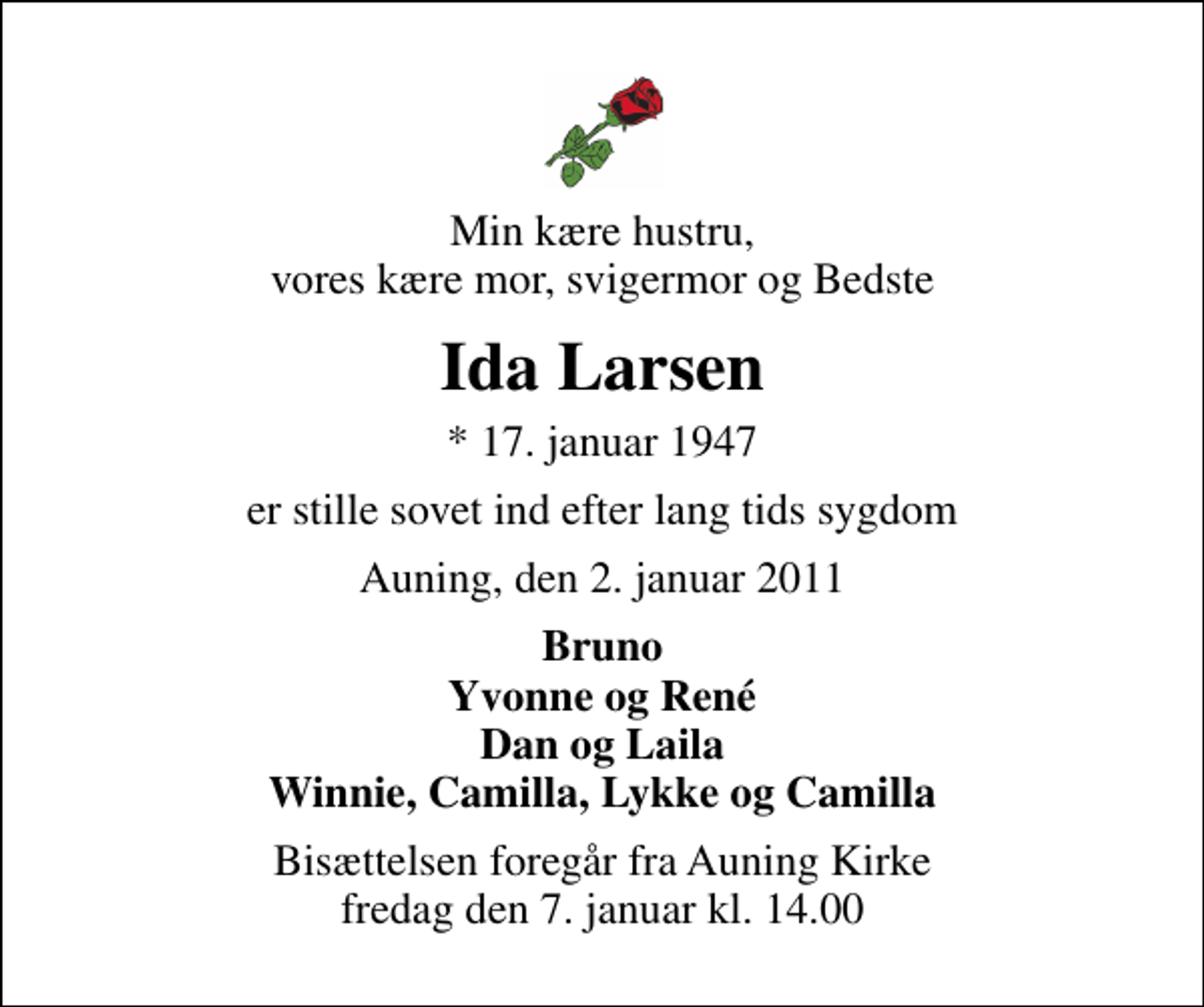 <p>Min kære hustru, vores kære mor, svigermor og Bedste<br />Ida Larsen<br />* 17. januar 1947<br />er stille sovet ind efter lang tids sygdom<br />Auning, den 2. januar 2011<br />Bruno Yvonne og René Dan og Laila Winnie, Camilla, Lykke og Camilla<br />Bisættelsen foregår fra Auning Kirke fredag den 7. januar kl. 14.00</p>