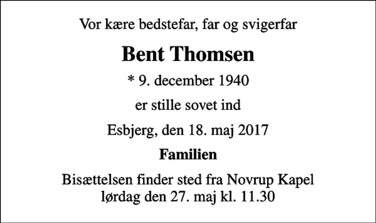 <p>Vor kære bedstefar, far og svigerfar<br />Bent Thomsen<br />* 9. december 1940<br />er stille sovet ind<br />Esbjerg, den 18. maj 2017<br />Familien<br />Bisættelsen finder sted fra Novrup Kapel lørdag den 27. maj kl. 11.30</p>