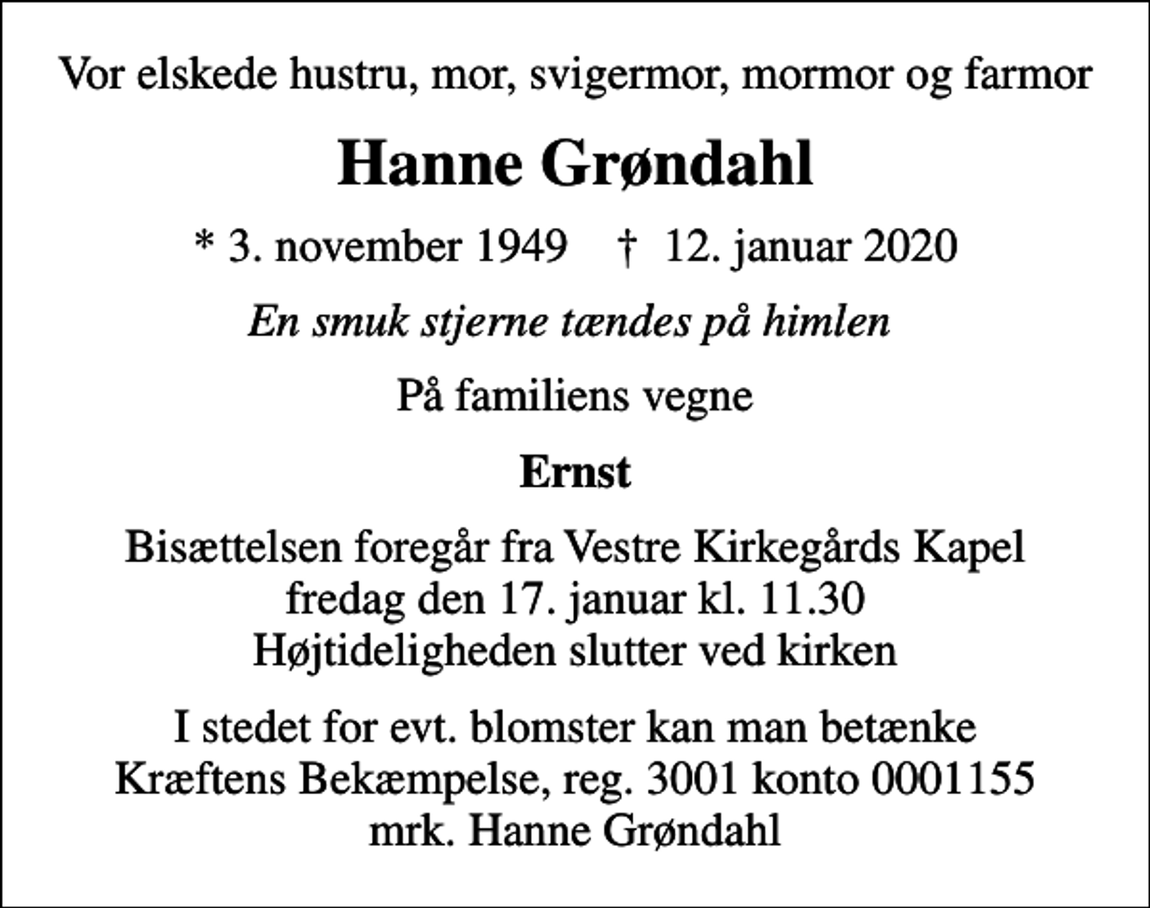 <p>Vor elskede hustru, mor, svigermor, mormor og farmor<br />Hanne Grøndahl<br />* 3. november 1949 ✝ 12. januar 2020<br />En smuk stjerne tændes på himlen<br />På familiens vegne<br />Ernst<br />Bisættelsen foregår fra Vestre Kirkegårds Kapel fredag den 17. januar kl. 11.30 Højtideligheden slutter ved kirken<br />I stedet for evt. blomster kan man betænke<br />Kræftens Bekæmpelse reg.3001konto0001155mrk. Hanne<br />Grøndahl</p>