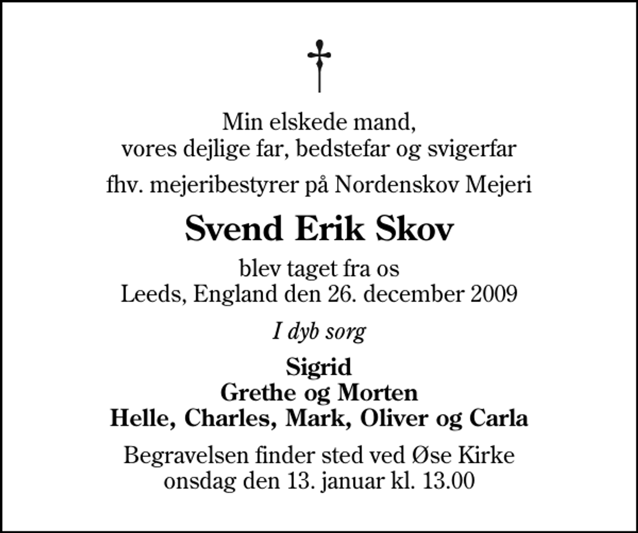 <p>Min elskede mand, vores dejlige far, bedstefar og svigerfar<br />fhv. mejeribestyrer på Nordenskov Mejeri<br />Svend Erik Skov<br />blev taget fra os Leeds, England den 26. december 2009<br />I dyb sorg<br />Sigrid Grethe og Morten Helle, Charles, Mark, Oliver og Carla<br />Begravelsen finder sted ved Øse Kirke onsdag den 13. januar kl. 13.00</p>
