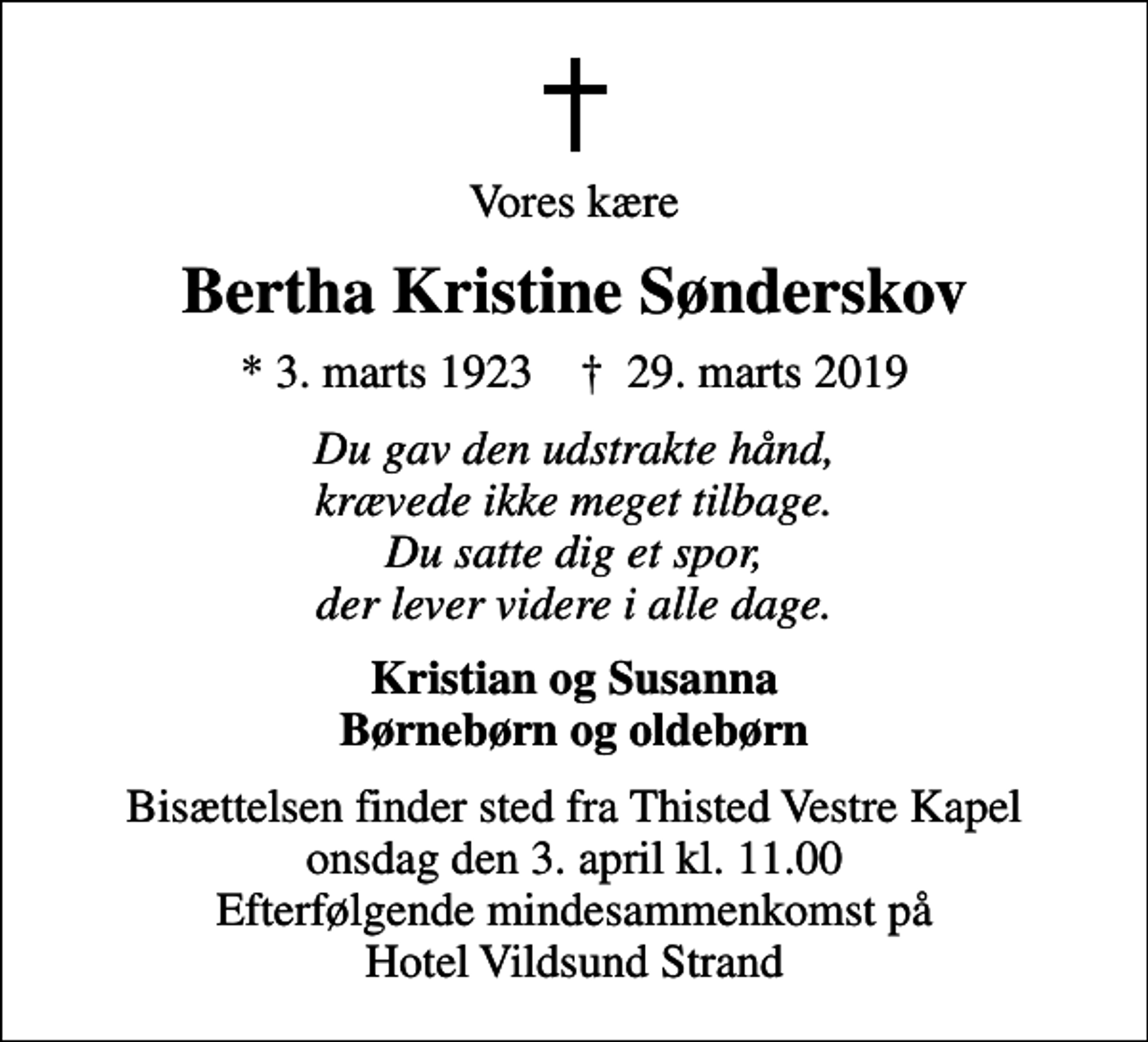 <p>Vores kære<br />Bertha Kristine Sønderskov<br />* 3. marts 1923 ✝ 29. marts 2019<br />Du gav den udstrakte hånd, krævede ikke meget tilbage. Du satte dig et spor, der lever videre i alle dage.<br />Kristian og Susanna Børnebørn og oldebørn<br />Bisættelsen finder sted fra Thisted Vestre Kapel onsdag den 3. april kl. 11.00 Efterfølgende mindesammenkomst på Hotel Vildsund Strand</p>