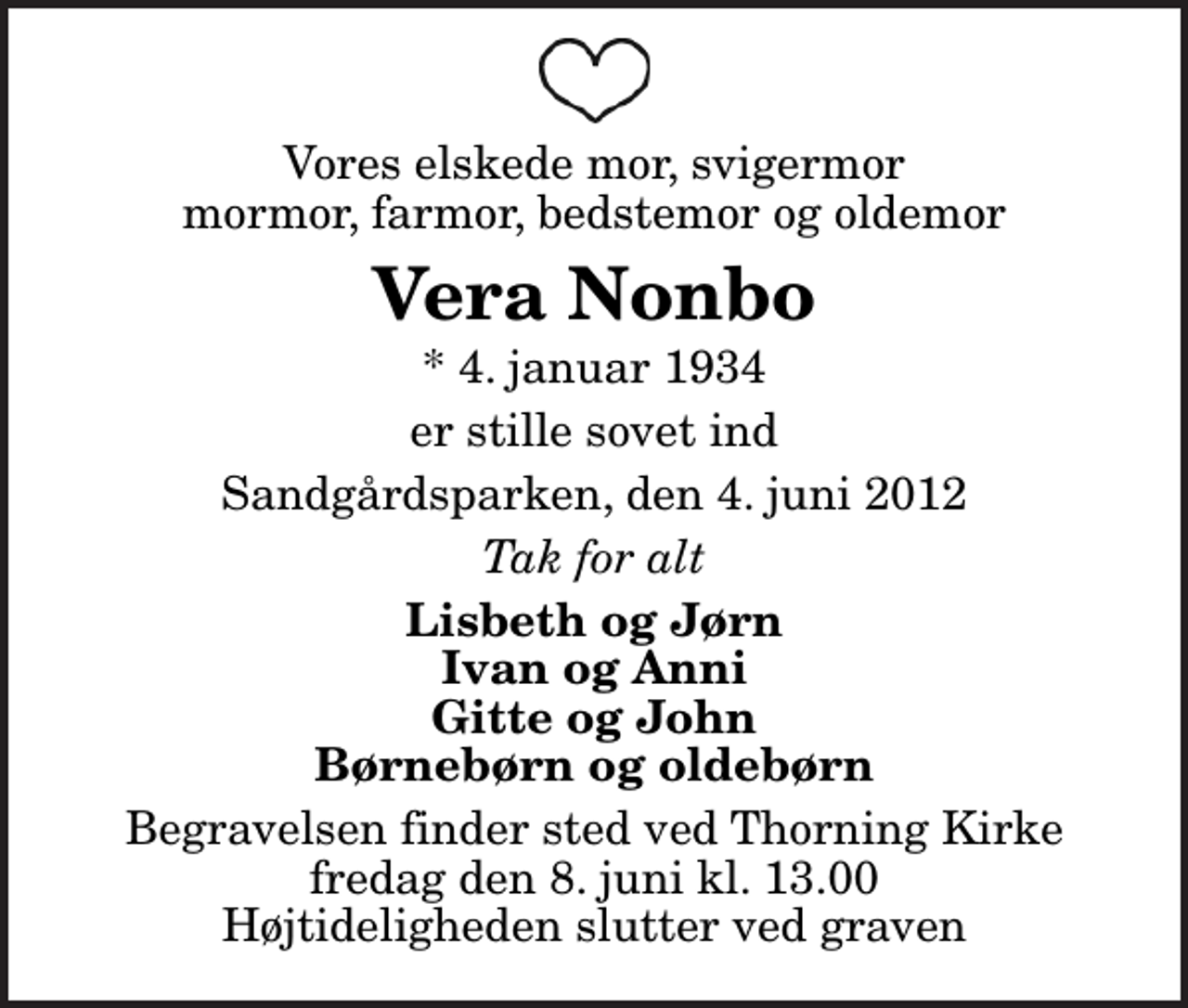 <p>Vores elskede mor, svigermor mormor, farmor, bedstemor og oldemor<br />Vera Nonbo<br />* 4. januar 1934<br />er stille sovet ind<br />Sandgårdsparken, den 4. juni 2012<br />Tak for alt<br />Lisbeth og Jørn Ivan og Anni Gitte og John Børnebørn og oldebørn<br />Begravelsen finder sted ved Thorning Kirke fredag den 8. juni kl. 13.00 Højtideligheden slutter ved graven</p>