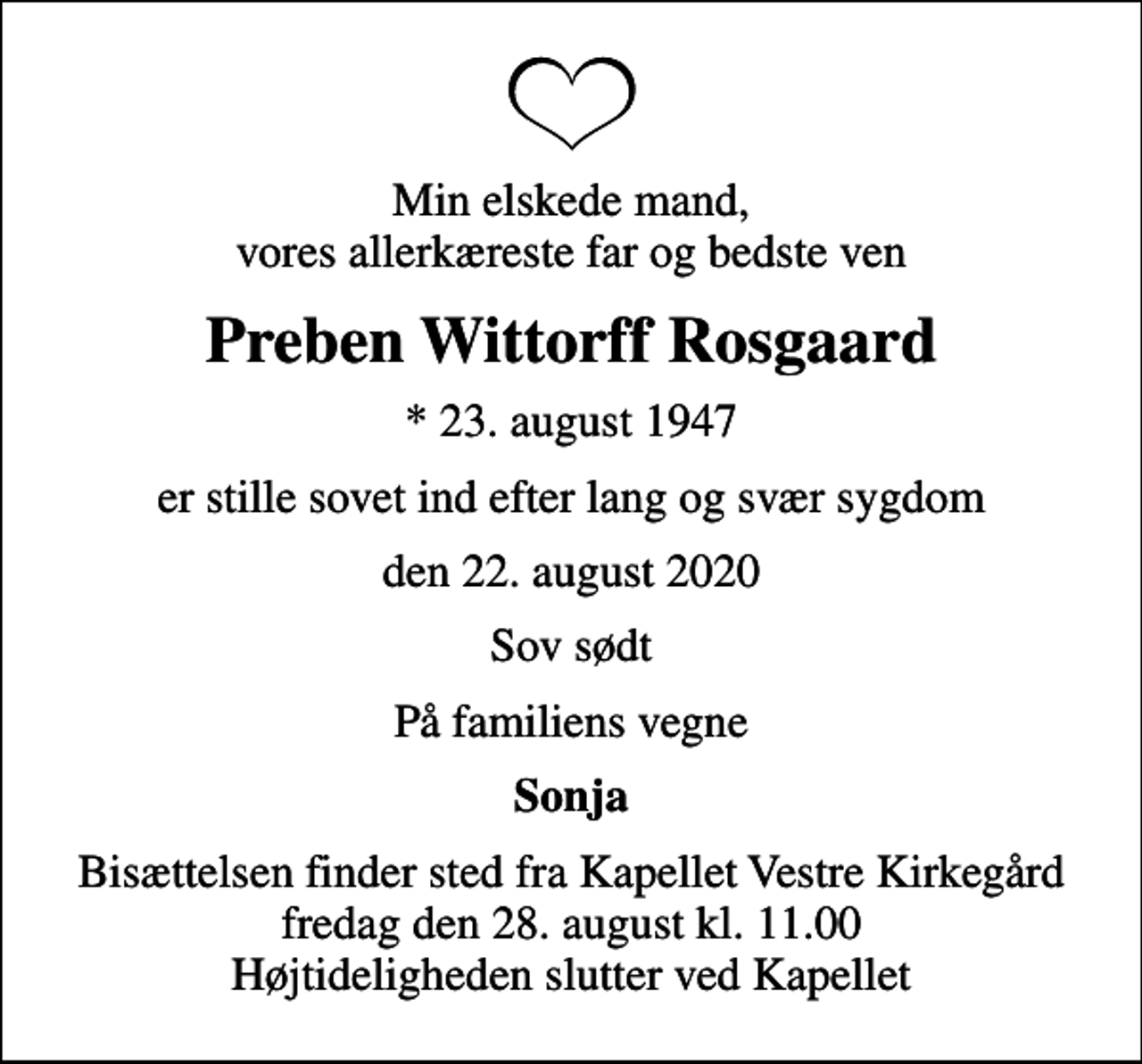 <p>Min elskede mand, vores allerkæreste far og bedste ven<br />Preben Wittorff Rosgaard<br />* 23. august 1947<br />er stille sovet ind efter lang og svær sygdom<br />den 22. august 2020<br />Sov sødt<br />På familiens vegne<br />Sonja<br />Bisættelsen finder sted fra Kapellet Vestre Kirkegård fredag den 28. august kl. 11.00 Højtideligheden slutter ved Kapellet</p>