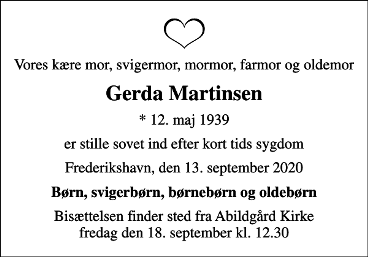 <p>Vores kære mor, svigermor, mormor, farmor og oldemor<br />Gerda Martinsen<br />* 12. maj 1939<br />er stille sovet ind efter kort tids sygdom<br />Frederikshavn, den 13. september 2020<br />Børn, svigerbørn, børnebørn og oldebørn<br />Bisættelsen finder sted fra Abildgård Kirke fredag den 18. september kl. 12.30</p>