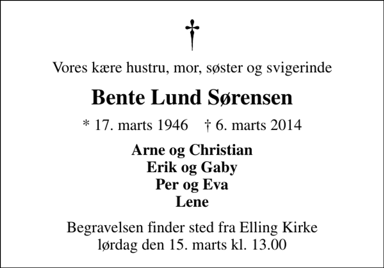 <p>Vores kære hustru, mor, søster og svigerinde<br />Bente Lund Sørensen<br />* 17. marts 1946 ✝ 6. marts 2014<br />Arne og Christian Erik og Gaby Per og Eva Lene<br />Begravelsen finder sted fra Elling Kirke lørdag den 15. marts kl. 13.00</p>