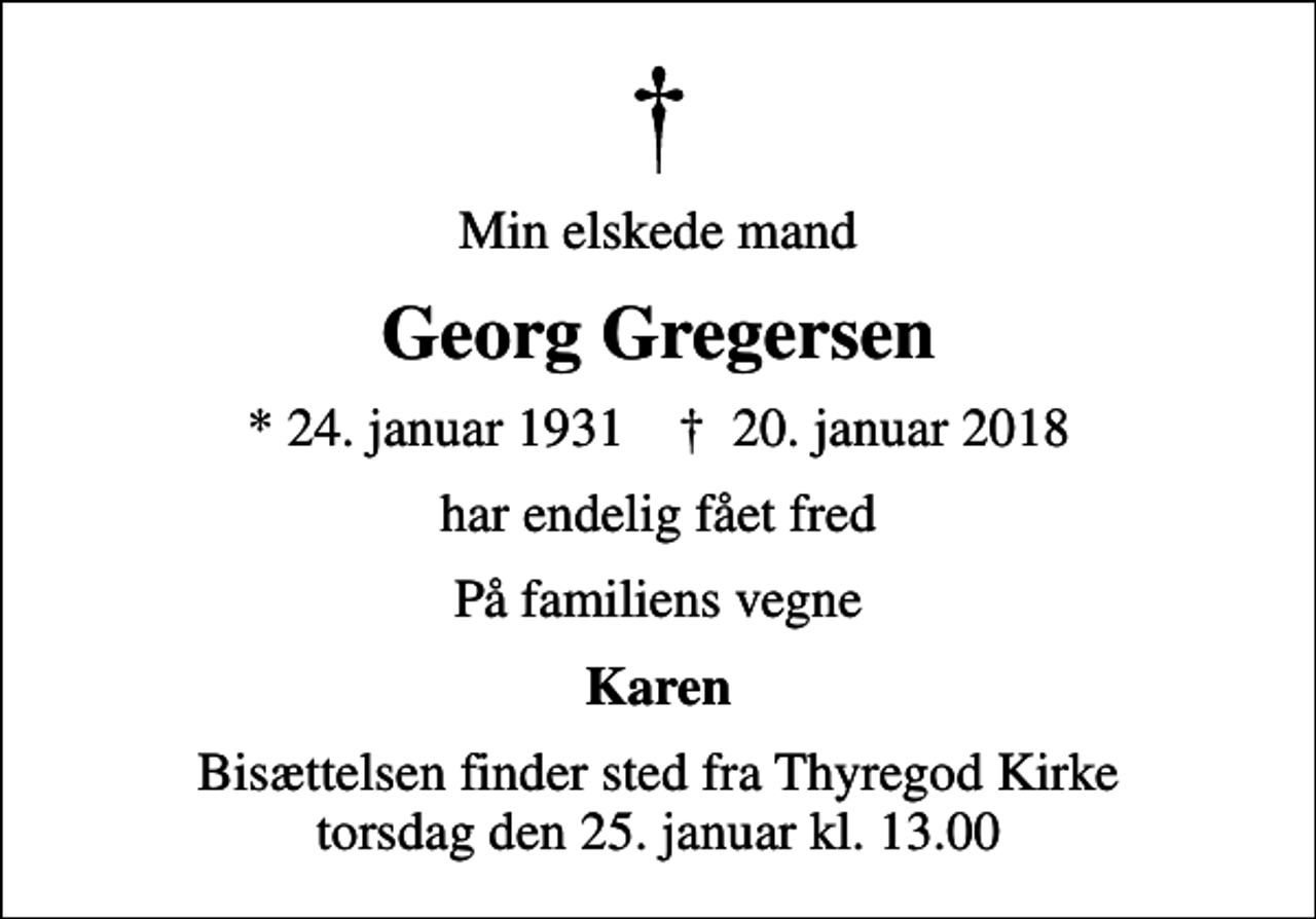 <p>Min elskede mand<br />Georg Gregersen<br />* 24. januar 1931 ✝ 20. januar 2018<br />har endelig fået fred<br />På familiens vegne<br />Karen<br />Bisættelsen finder sted fra Thyregod Kirke torsdag den 25. januar kl. 13.00</p>