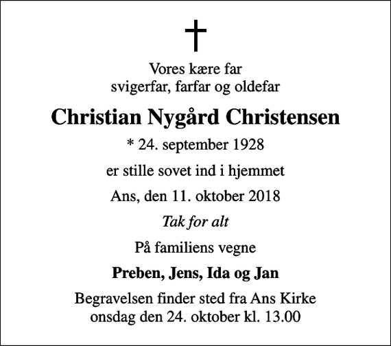 <p>Vores kære far svigerfar, farfar og oldefar<br />Christian Nygård Christensen<br />* 24. september 1928<br />er stille sovet ind i hjemmet<br />Ans, den 11. oktober 2018<br />Tak for alt<br />På familiens vegne<br />Preben, Jens, Ida og Jan<br />Begravelsen finder sted fra Ans Kirke onsdag den 24. oktober kl. 13.00</p>