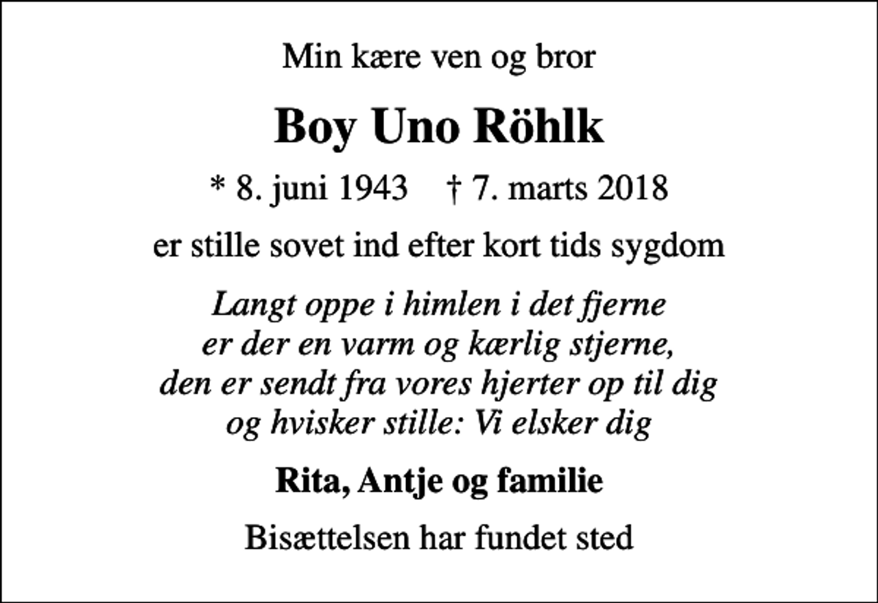 <p>Min kære ven og bror<br />Boy Uno Röhlk<br />* 8. juni 1943 ✝ 7. marts 2018<br />er stille sovet ind efter kort tids sygdom<br />Langt oppe i himlen i det fjerne er der en varm og kærlig stjerne, den er sendt fra vores hjerter op til dig og hvisker stille: Vi elsker dig<br />Rita, Antje og familie<br />Bisættelsen har fundet sted</p>