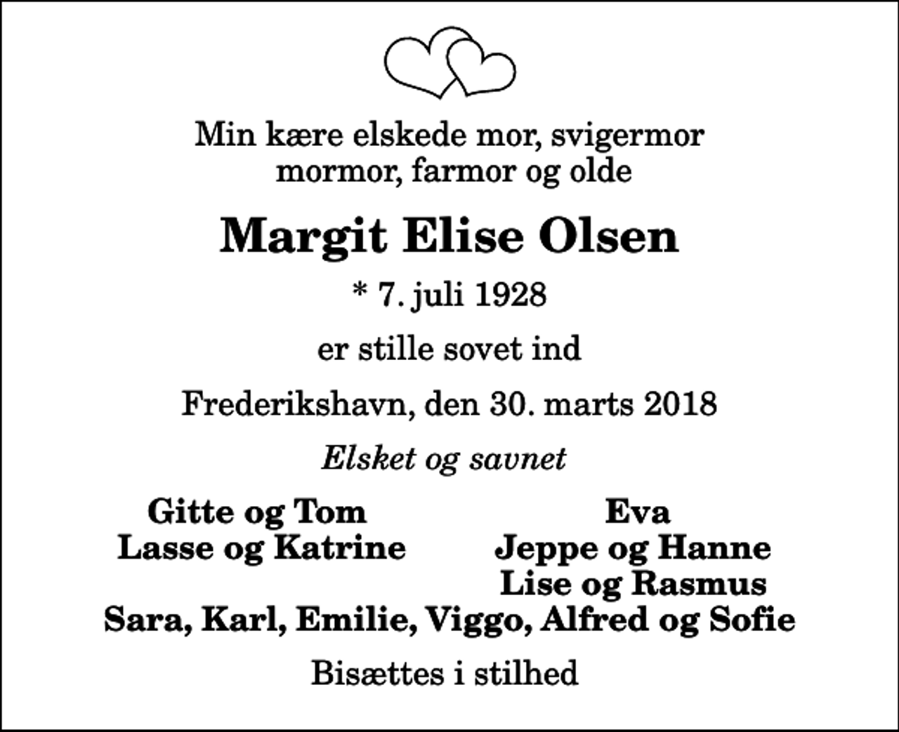 <p>Min kære elskede mor, svigermor mormor, farmor og olde<br />Margit Elise Olsen<br />* 7. juli 1928<br />er stille sovet ind<br />Frederikshavn, den 30. marts 2018<br />Elsket og savnet<br />Gitte og Tom<br />Eva<br />Lasse og Katrine<br />Jeppe og Hanne<br />Lise og Rasmus<br />Bisættes i stilhed</p>