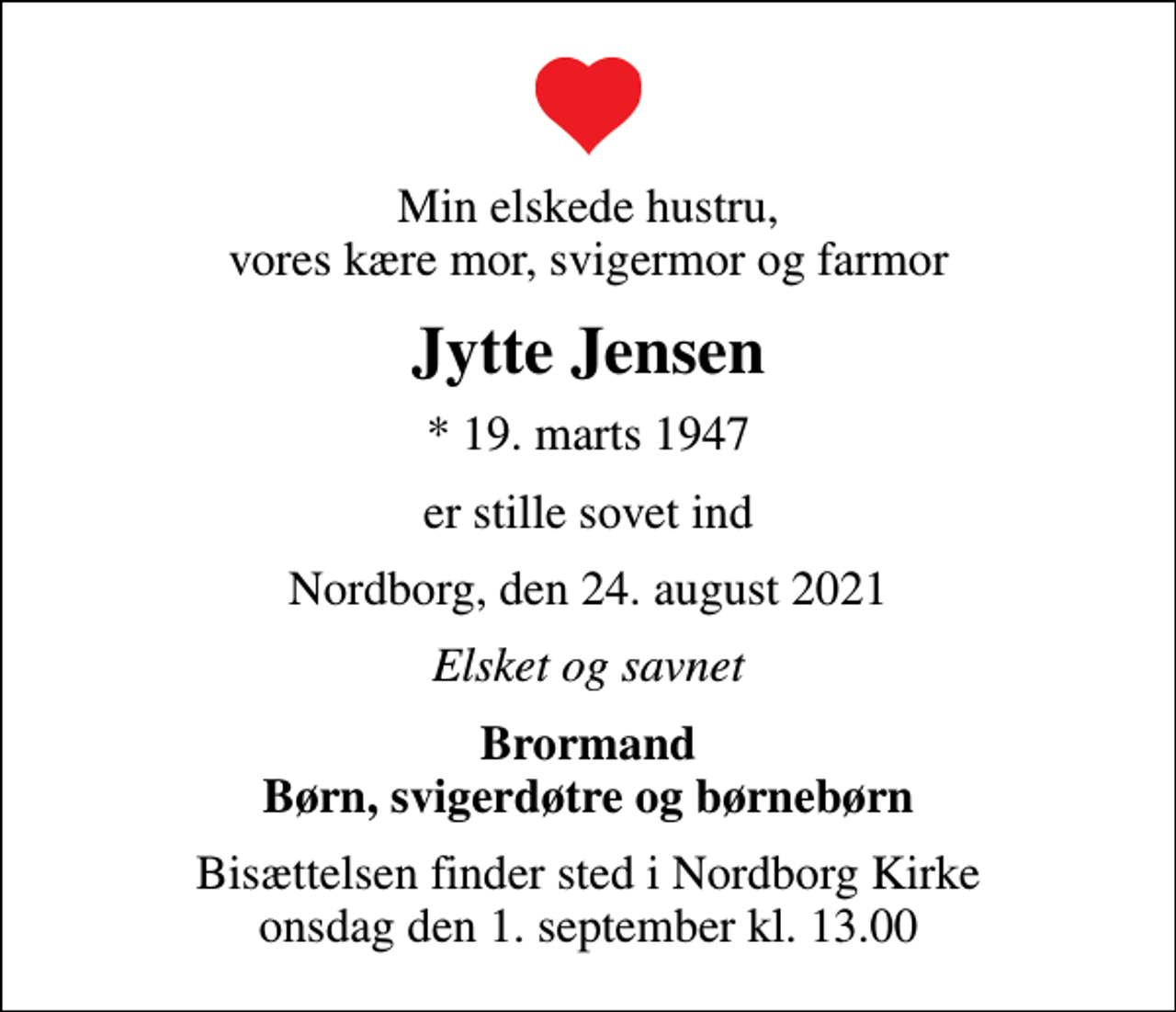 <p>Min elskede hustru, vores kære mor, svigermor og farmor<br />Jytte Jensen<br />* 19. marts 1947<br />er stille sovet ind<br />Nordborg, den 24. august 2021<br />Elsket og savnet<br />Brormand Børn, svigerdøtre og børnebørn<br />Bisættelsen finder sted i Nordborg Kirke onsdag den 1. september kl. 13.00</p>