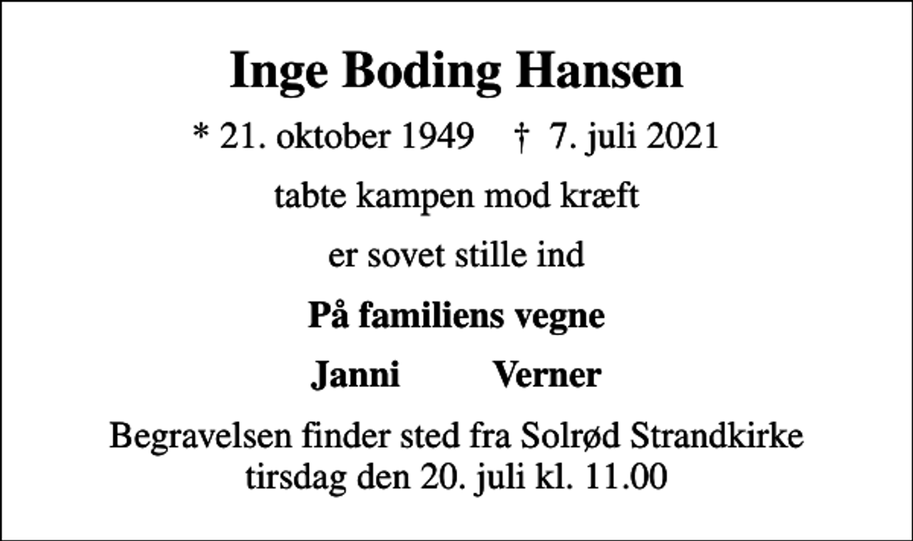<p>Inge Boding Hansen<br />* 21. oktober 1949 ✝ 7. juli 2021<br />tabte kampen mod kræft<br />er sovet stille ind<br />På familiens vegne<br />Janni Verner<br />Begravelsen finder sted fra Solrød Strandkirke tirsdag den 20. juli kl. 11.00</p>