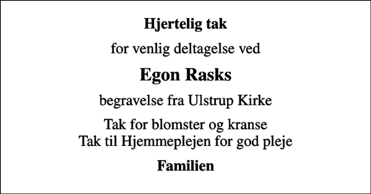 <p>Hjertelig tak<br />for venlig deltagelse ved<br />Egon Rasks<br />begravelse fra Ulstrup Kirke<br />Tak for blomster og kranse Tak til Hjemmeplejen for god pleje<br />Familien</p>