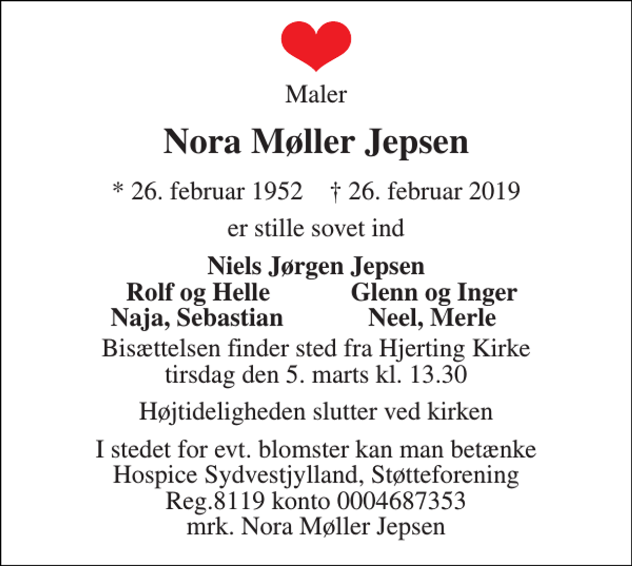 <p>Maler<br />Nora Møller Jepsen<br />* 26. februar 1952 † 26. februar 2019<br />er stille sovet ind<br />Niels Jørgen Jepsen<br />Rolf og Helle<br />Glenn og Inger<br />Naja, Sebastian<br />Neel, Merle<br />Bisættelsen finder sted fra Hjerting Kirke tirsdag den 5. marts kl. 13.30<br />Højtideligheden slutter ved kirken<br />I stedet for evt. blomster kan man betænke Hospice Sydvestjylland, Støtteforening Reg.8119 konto 0004687353 mrk. Nora Møller Jepsen</p>