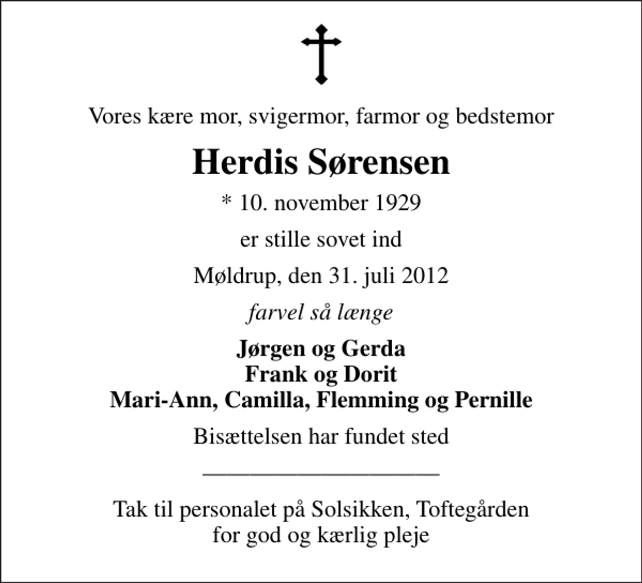 <p>Vores kære mor, svigermor, farmor og bedstemor<br />Herdis Sørensen<br />* 10. november 1929<br />er stille sovet ind<br />Møldrup, den 31. juli 2012<br />farvel så længe<br />Jørgen og Gerda Frank og Dorit Mari-Ann, Camilla, Flemming og Pernille<br />Bisættelsen har fundet sted<br />Tak til personalet på Solsikken, Toftegården for god og kærlig pleje</p>