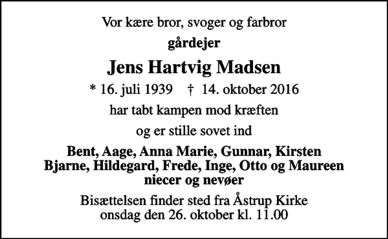 <p>Vor kære bror, svoger og farbror<br />gårdejer<br />Jens Hartvig Madsen<br />* 16. juli 1939 ✝ 14. oktober 2016<br />har tabt kampen mod kræften<br />og er stille sovet ind<br />Bent, Aage, Anna Marie, Gunnar, Kirsten Bjarne, Hildegard, Frede, Inge, Otto og Maureen niecer og nevøer<br />Bisættelsen finder sted fra Åstrup Kirke onsdag den 26. oktober kl. 11.00</p>