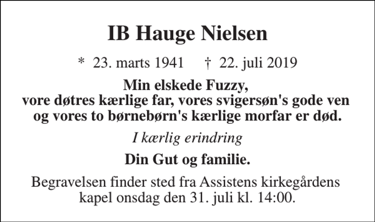 <p>IB Hauge Nielsen<br />*​ 23. marts 1941​ †​ 22. juli 2019<br />Min elskede Fuzzy, vore døtres kærlige far, vores svigersøn's gode ven og vores to børnebørn's kærlige morfar er død.<br />I kærlig erindring<br />Din Gut og familie.<br />Begravelsen finder sted fra Assistens kirkegårdens kapel onsdag den 31. juli kl. 14:00.</p>