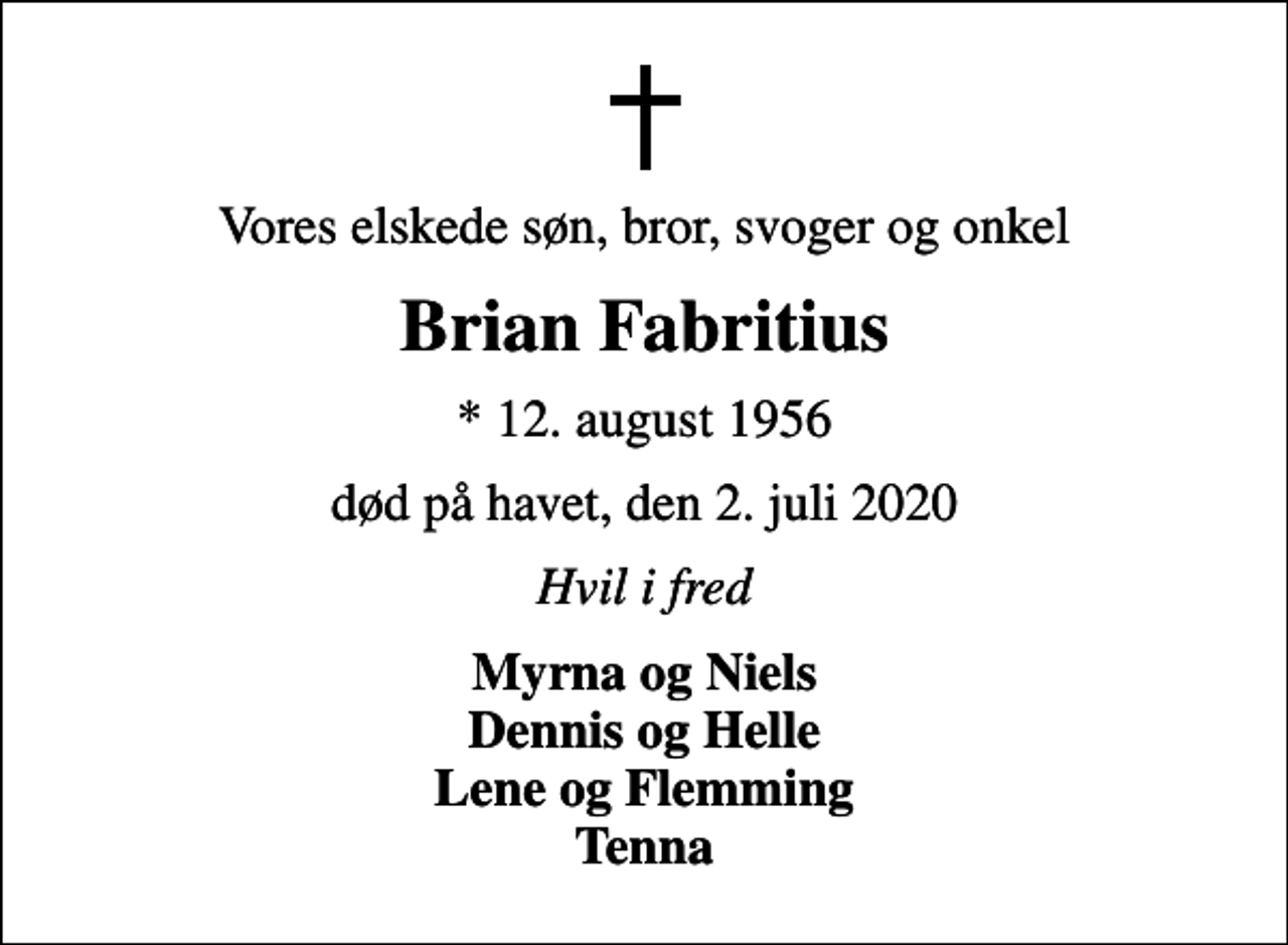 <p>Vores elskede søn, bror, svoger og onkel<br />Brian Fabritius<br />* 12. august 1956<br />død på havet, den 2. juli 2020<br />Hvil i fred<br />Myrna og Niels Dennis og Helle Lene og Flemming Tenna</p>