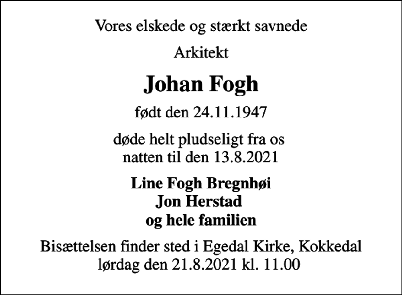 <p>Vores elskede og stærkt savnede<br />Arkitekt<br />Johan Fogh<br />født den 24.11.1947<br />døde helt pludseligt fra os natten til den 13.8.2021<br />Line Fogh Bregnhøi Jon Herstad og hele familien<br />Bisættelsen finder sted i Egedal Kirke, Kokkedal lørdag den 21.8.2021 kl. 11.00</p>