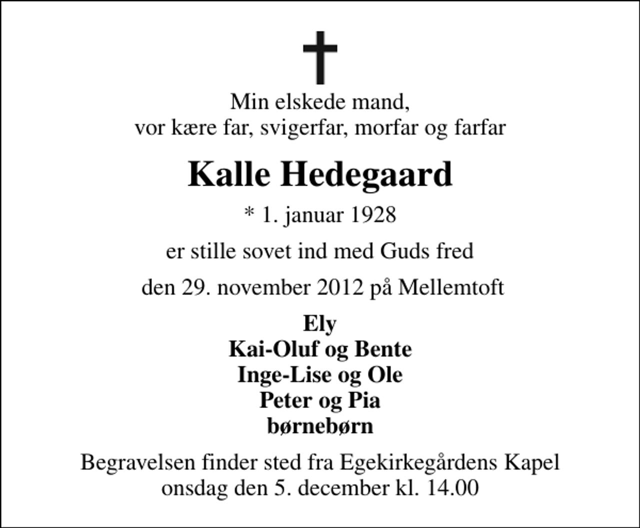 <p>Min elskede mand, vor kære far, svigerfar, morfar og farfar<br />Kalle Hedegaard<br />* 1. januar 1928<br />er stille sovet ind med Guds fred<br />den 29. november 2012 på Mellemtoft<br />Ely Kai-Oluf og Bente Inge-Lise og Ole Peter og Pia børnebørn<br />Begravelsen finder sted fra Egekirkegårdens Kapel onsdag den 5. december kl. 14.00</p>