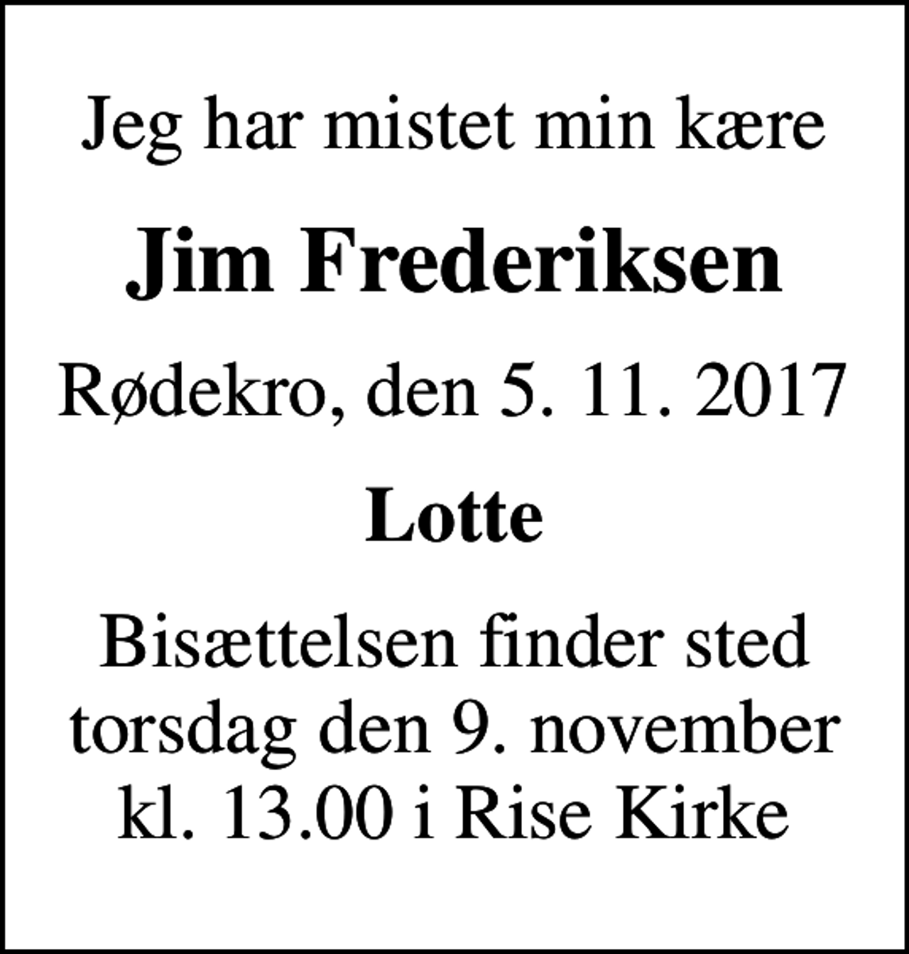<p>Jeg har mistet min kære<br />Jim Frederiksen<br />Rødekro, den 5. 11. 2017<br />Lotte<br />Bisættelsen finder sted torsdag den 9. november kl. 13.00 i Rise Kirke</p>