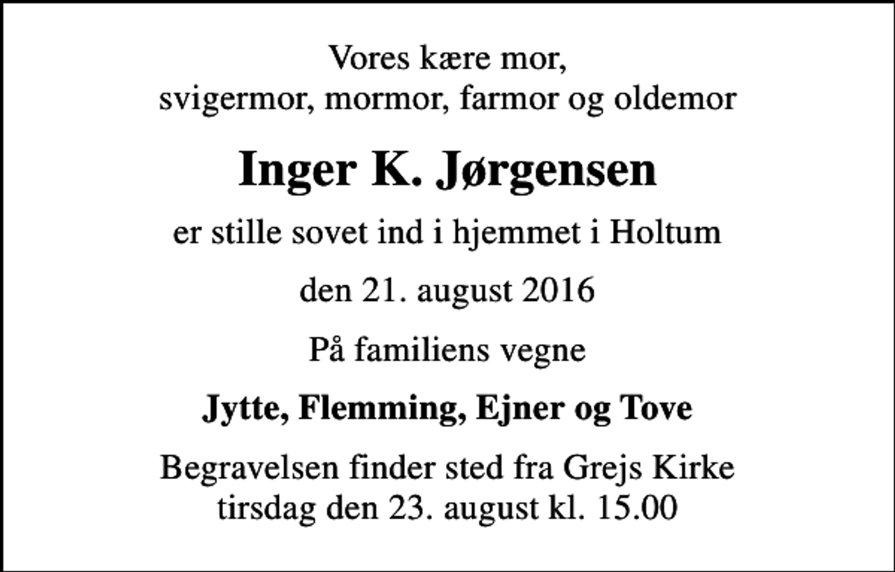 <p>Vores kære mor, svigermor, mormor, farmor og oldemor<br />Inger K. Jørgensen<br />er stille sovet ind i hjemmet i Holtum<br />den 21. august 2016<br />På familiens vegne<br />Jytte, Flemming, Ejner og Tove<br />Begravelsen finder sted fra Grejs Kirke tirsdag den 23. august kl. 15.00</p>