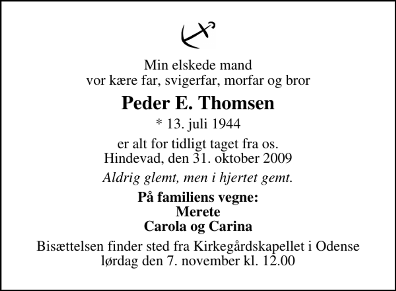 <p>Min elskede mand vor kære far, svigerfar, morfar og bror<br />Peder E. Thomsen<br />* 13. juli 1944<br />er alt for tidligt taget fra os. Hindevad, den 31. oktober 2009<br />Aldrig glemt, men i hjertet gemt.<br />På familiens vegne: Merete Carola og Carina<br />Bisættelsen finder sted fra Kirkegårdskapellet i Odense lørdag den 7. november kl. 12.00</p>