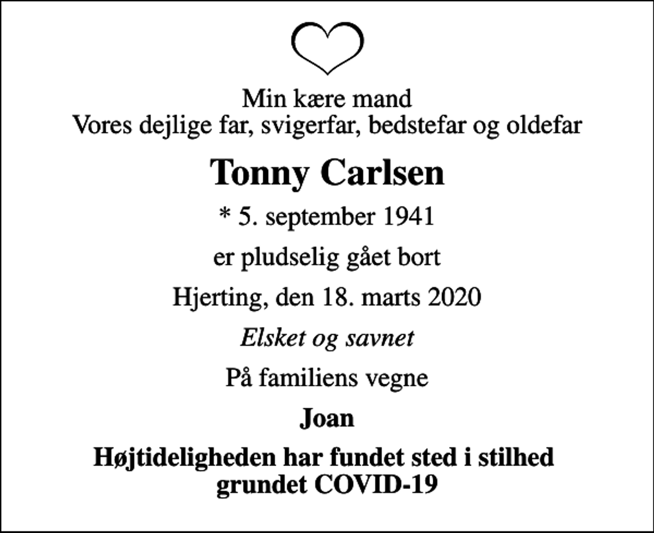 <p>Min kære mand Vores dejlige far, svigerfar, bedstefar og oldefar<br />Tonny Carlsen<br />* 5. september 1941<br />er pludselig gået bort<br />Hjerting, den 18. marts 2020<br />Elsket og savnet<br />På familiens vegne<br />Joan<br />Højtideligheden har fundet sted i stilhed grundet COVID-19</p>