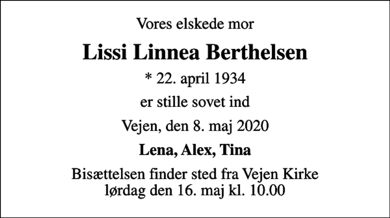 <p>Vores elskede mor<br />Lissi Linnea Berthelsen<br />* 22. april 1934<br />er stille sovet ind<br />Vejen, den 8. maj 2020<br />Lena, Alex, Tina<br />Bisættelsen har fundet sted</p>
