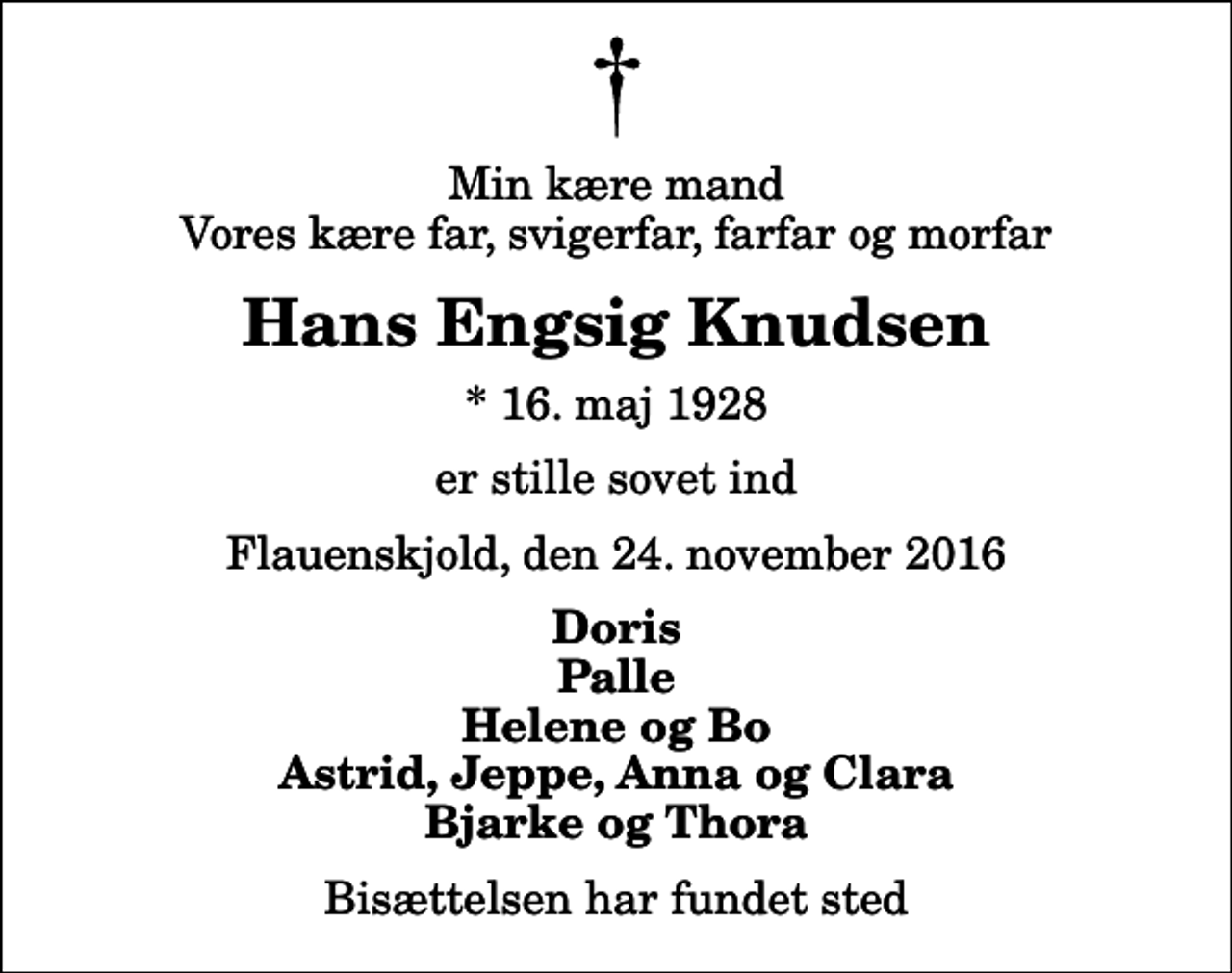 <p>Min kære mand Vores kære far, svigerfar, farfar og morfar<br />Hans Engsig Knudsen<br />* 16. maj 1928<br />er stille sovet ind<br />Flauenskjold, den 24. november 2016<br />Doris Palle Helene og Bo Astrid, Jeppe, Anna og Clara Bjarke og Thora<br />Bisættelsen har fundet sted</p>