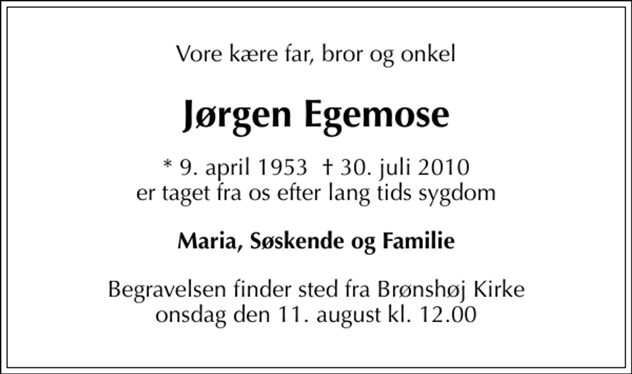 <p>Vore kære far, bror og onkel<br />Jørgen Egemose<br />* 9. april 1953 30. juli 2010 er taget fra os efter lang tids sygdom<br />Maria, Søskende og Familie<br />Begravelsen finder sted fra Brønshøj Kirke onsdag den 11. august kl. 12.00</p>