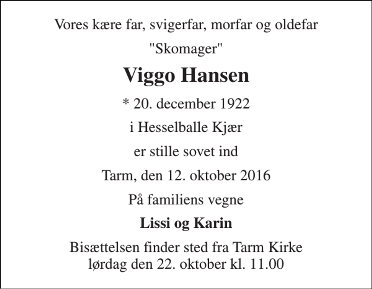<p>Vores kære far, svigerfar, morfar og oldefar<br />"Skomager"<br />Viggo Hansen<br />* 20. december 1922<br />i Hesselballe Kjær<br />er stille sovet ind<br />Tarm, den 12. oktober 2016<br />På familiens vegne<br />Lissi og Karin<br />Bisættelsen finder sted fra Tarm Kirke lørdag den 22. oktober kl. 11.00</p>