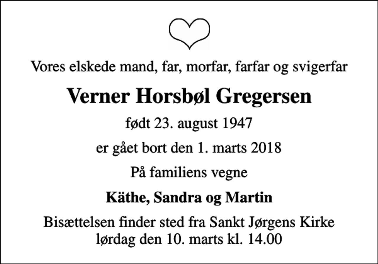 <p>Vores elskede mand, far, morfar, farfar og svigerfar<br />Verner Horsbøl Gregersen<br />født 23. august 1947<br />er gået bort den 1. marts 2018<br />På familiens vegne<br />Käthe, Sandra og Martin<br />Bisættelsen finder sted fra Sankt Jørgens Kirke lørdag den 10. marts kl. 14.00</p>