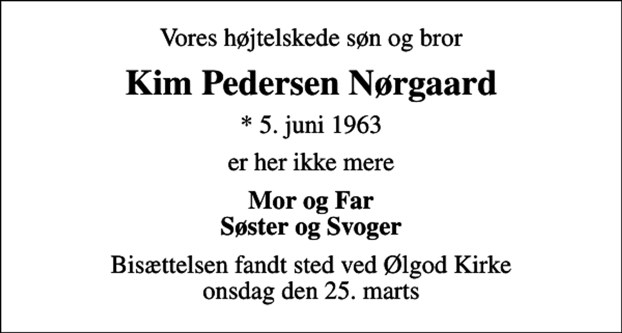 <p>Vores højtelskede søn og bror<br />Kim Pedersen Nørgaard<br />* 5. juni 1963<br />er her ikke mere<br />Mor og Far Søster og Svoger<br />Bisættelsen fandt sted ved Ølgod Kirke onsdag den 25. marts</p>