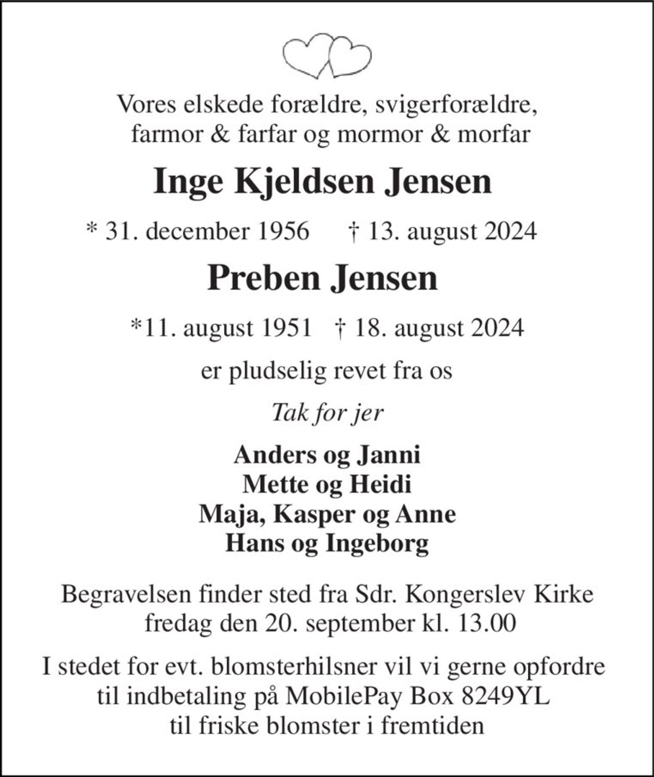 Vores elskede forældre, svigeforældre,  farmor & farfar og mormor & morfar 
Inge Kjeldsen Jensen  
*​ 31. december 1956​  
†​ 13. august 2024​ 
Preben Jensen 
*11. august 1951   † 18. august 2024 
er revet fra os 
På familiens vegne 
Anders og Janni Mette og Heidi Maja, Kasper og Anne Hans og Ingeborg 
Begravelsen finder sted fra Sdr. Kongerslev Kirke xxxdag den xx. september kl. xx.xx