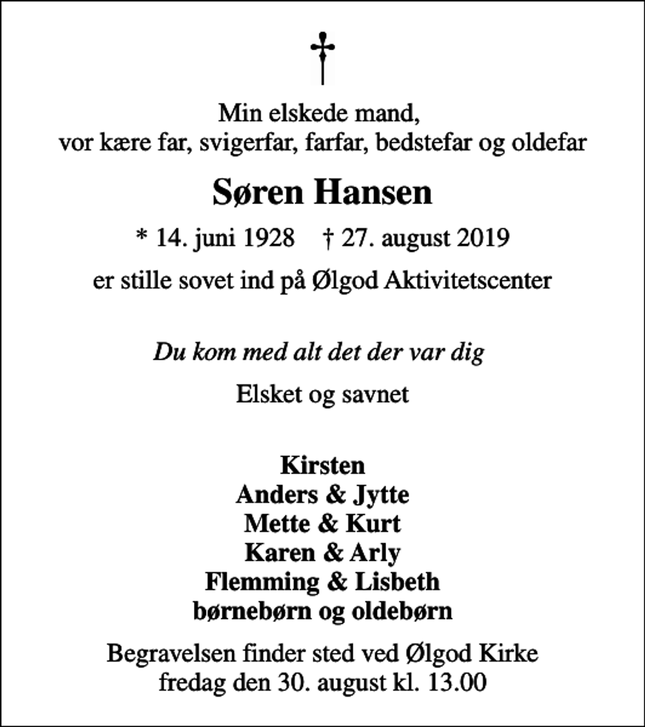 <p>Min elskede mand, vor kære far, svigerfar, farfar, bedstefar og oldefar<br />Søren Hansen<br />* 14. juni 1928 ✝ 27. august 2019<br />er stille sovet ind på Ølgod Aktivitetscenter<br />Du kom med alt det der var dig<br />Elsket og savnet<br />Kirsten Anders &amp; Jytte Mette &amp; Kurt Karen &amp; Arly Flemming &amp; Lisbeth børnebørn og oldebørn<br />Begravelsen finder sted ved Ølgod Kirke fredag den 30. august kl. 13.00</p>