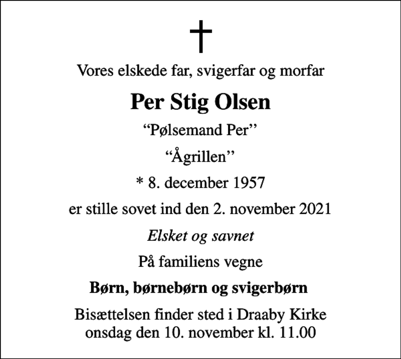 <p>Vores elskede far, svigerfar og morfar<br />Per Stig Olsen<br />Pølsemand Per<br />Ågrillen<br />* 8. december 1957<br />er stille sovet ind den 2. november 2021<br />Elsket og savnet<br />På familiens vegne<br />Børn, børnebørn og svigerbørn<br />Bisættelsen finder sted i Draaby Kirke onsdag den 10. november kl. 11.00</p>